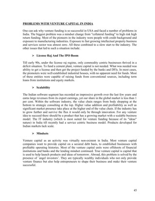 PROBLEMS WITH VENTURE CAPITAL IN INDIA
One can ask why venture funding is so successful in USA and faced a number of problems in
India. The biggest problem was a mindset change from "collateral funding" to high risk high
return funding. Most of the pioneers in the industry were people with credit background and
exposure to manufacturing industries. Exposure to fast growing intellectual property business
and services sector was almost zero. All these combined to a slow start to the industry. The
other issues that led to such a situation include:
 License Raj And The IPO Boom
Till early 90s, under the license raj regime, only commodity centric businesses thrived in a
deficit situation. To fund a cement plant, venture capital is not needed. What was needed was
ability to get a license and then get the project funded by the banks and DFIs. In most cases,
the promoters were well-established industrial houses, with no apparent need for funds. Most
of these entities were capable of raising funds from conventional sources, including term
loans from institutions and equity markets.
 Scalability
The Indian software segment has recorded an impressive growth over the last few years and
earns large revenues from its export earnings, yet our share in the global market is less than 1
per cent. Within the software industry, the value chain ranges from body shopping at the
bottom to strategic consulting at the top. Higher value addition and profitability as well as
significant market presence take place at the higher end of the value chain. If the industry has
to grow further and survive the flux it would only be through innovation. For any venture
idea to succeed there should be a product that has a growing market with a scalable business
model. The IT industry (which is most suited for venture funding because of its "ideas"
nature) in India till recently had a service centric business model. Products developed for
Indian markets lack scale.
 Mindsets
Venture capital as an activity was virtually non-existent in India. Most venture capital
companies want to provide capital on a secured debt basis, to established businesses with
profitable operating histories. Most of the venture capital units were offshoots of financial
institutions and banks and the lending mindset continued. True venture capital is capital that
is used to help launch products and ideas of tomorrow. Abroad, this problem is solved by the
presence of `angel investors’. They are typically wealthy individuals who not only provide
venture finance but also help entrepreneurs to shape their business and make their venture
successful.
45
 
