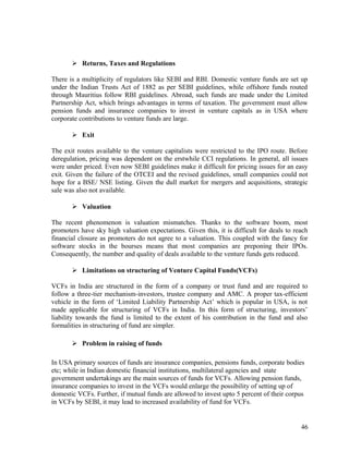 Returns, Taxes and Regulations
There is a multiplicity of regulators like SEBI and RBI. Domestic venture funds are set up
under the Indian Trusts Act of 1882 as per SEBI guidelines, while offshore funds routed
through Mauritius follow RBI guidelines. Abroad, such funds are made under the Limited
Partnership Act, which brings advantages in terms of taxation. The government must allow
pension funds and insurance companies to invest in venture capitals as in USA where
corporate contributions to venture funds are large.
 Exit
The exit routes available to the venture capitalists were restricted to the IPO route. Before
deregulation, pricing was dependent on the erstwhile CCI regulations. In general, all issues
were under priced. Even now SEBI guidelines make it difficult for pricing issues for an easy
exit. Given the failure of the OTCEI and the revised guidelines, small companies could not
hope for a BSE/ NSE listing. Given the dull market for mergers and acquisitions, strategic
sale was also not available.
 Valuation
The recent phenomenon is valuation mismatches. Thanks to the software boom, most
promoters have sky high valuation expectations. Given this, it is difficult for deals to reach
financial closure as promoters do not agree to a valuation. This coupled with the fancy for
software stocks in the bourses means that most companies are preponing their IPOs.
Consequently, the number and quality of deals available to the venture funds gets reduced.
 Limitations on structuring of Venture Capital Funds(VCFs)
VCFs in India are structured in the form of a company or trust fund and are required to
follow a three-tier mechanism-investors, trustee company and AMC. A proper tax-efficient
vehicle in the form of ‘Limited Liability Partnership Act’ which is popular in USA, is not
made applicable for structuring of VCFs in India. In this form of structuring, investors’
liability towards the fund is limited to the extent of his contribution in the fund and also
formalities in structuring of fund are simpler.
 Problem in raising of funds
In USA primary sources of funds are insurance companies, pensions funds, corporate bodies
etc; while in Indian domestic financial institutions, multilateral agencies and state
government undertakings are the main sources of funds for VCFs. Allowing pension funds,
insurance companies to invest in the VCFs would enlarge the possibility of setting up of
domestic VCFs. Further, if mutual funds are allowed to invest upto 5 percent of their corpus
in VCFs by SEBI, it may lead to increased availability of fund for VCFs.
46
 