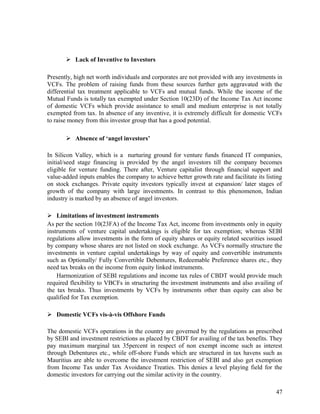  Lack of Inventive to Investors
Presently, high net worth individuals and corporates are not provided with any investments in
VCFs. The problem of raising funds from these sources further gets aggravated with the
differential tax treatment applicable to VCFs and mutual funds. While the income of the
Mutual Funds is totally tax exempted under Section 10(23D) of the Income Tax Act income
of domestic VCFs which provide assistance to small and medium enterprise is not totally
exempted from tax. In absence of any inventive, it is extremely difficult for domestic VCFs
to raise money from this investor group that has a good potential.
 Absence of ‘angel investors’
In Silicon Valley, which is a nurturing ground for venture funds financed IT companies,
initial/seed stage financing is provided by the angel investors till the company becomes
eligible for venture funding. There after, Venture capitalist through financial support and
value-added inputs enables the company to achieve better growth rate and facilitate its listing
on stock exchanges. Private equity investors typically invest at expansion/ later stages of
growth of the company with large investments. In contrast to this phenomenon, Indian
industry is marked by an absence of angel investors.
 Limitations of investment instruments
As per the section 10(23FA) of the Income Tax Act, income from investments only in equity
instruments of venture capital undertakings is eligible for tax exemption; whereas SEBI
regulations allow investments in the form of equity shares or equity related securities issued
by company whose shares are not listed on stock exchange. As VCFs normally structure the
investments in venture capital undertakings by way of equity and convertible instruments
such as Optionally/ Fully Convertible Debentures, Redeemable Preference shares etc., they
need tax breaks on the income from equity linked instruments.
Harmonization of SEBI regulations and income tax rules of CBDT would provide much
required flexibility to VBCFs in structuring the investment instruments and also availing of
the tax breaks. Thus investments by VCFs by instruments other than equity can also be
qualified for Tax exemption.
 Domestic VCFs vis-à-vis Offshore Funds
The domestic VCFs operations in the country are governed by the regulations as prescribed
by SEBI and investment restrictions as placed by CBDT for availing of the tax benefits. They
pay maximum marginal tax 35percent in respect of non exempt income such as interest
through Debentures etc., while off-shore Funds which are structured in tax havens such as
Mauritius are able to overcome the investment restriction of SEBI and also get exemption
from Income Tax under Tax Avoidance Treaties. This denies a level playing field for the
domestic investors for carrying out the similar activity in the country.
47
 