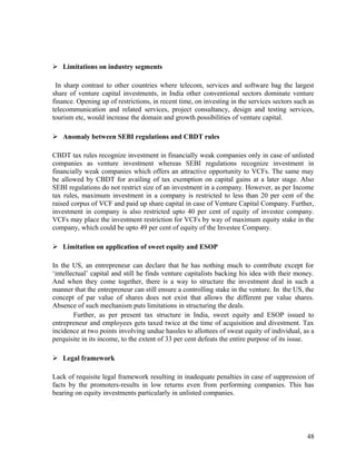  Limitations on industry segments
In sharp contrast to other countries where telecom, services and software bag the largest
share of venture capital investments, in India other conventional sectors dominate venture
finance. Opening up of restrictions, in recent time, on investing in the services sectors such as
telecommunication and related services, project consultancy, design and testing services,
tourism etc, would increase the domain and growth possibilities of venture capital.
 Anomaly between SEBI regulations and CBDT rules
CBDT tax rules recognize investment in financially weak companies only in case of unlisted
companies as venture investment whereas SEBI regulations recognize investment in
financially weak companies which offers an attractive opportunity to VCFs. The same may
be allowed by CBDT for availing of tax exemption on capital gains at a later stage. Also
SEBI regulations do not restrict size of an investment in a company. However, as per Income
tax rules, maximum investment in a company is restricted to less than 20 per cent of the
raised corpus of VCF and paid up share capital in case of Venture Capital Company. Further,
investment in company is also restricted upto 40 per cent of equity of investee company.
VCFs may place the investment restriction for VCFs by way of maximum equity stake in the
company, which could be upto 49 per cent of equity of the Investee Company.
 Limitation on application of sweet equity and ESOP
In the US, an entrepreneur can declare that he has nothing much to contribute except for
‘intellectual’ capital and still he finds venture capitalists backing his idea with their money.
And when they come together, there is a way to structure the investment deal in such a
manner that the entrepreneur can still ensure a controlling stake in the venture. In the US, the
concept of par value of shares does not exist that allows the different par value shares.
Absence of such mechanism puts limitations in structuring the deals.
Further, as per present tax structure in India, sweet equity and ESOP issued to
entrepreneur and employees gets taxed twice at the time of acquisition and divestment. Tax
incidence at two points involving undue hassles to allottees of sweat equity of individual, as a
perquisite in its income, to the extent of 33 per cent defeats the entire purpose of its issue.
 Legal framework
Lack of requisite legal framework resulting in inadequate penalties in case of suppression of
facts by the promoters-results in low returns even from performing companies. This has
bearing on equity investments particularly in unlisted companies.
48
 