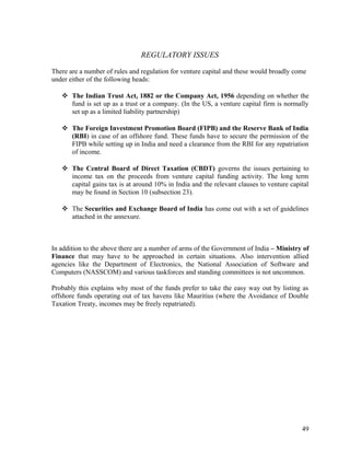 REGULATORY ISSUES
There are a number of rules and regulation for venture capital and these would broadly come
under either of the following heads:
 The Indian Trust Act, 1882 or the Company Act, 1956 depending on whether the
fund is set up as a trust or a company. (In the US, a venture capital firm is normally
set up as a limited liability partnership)
 The Foreign Investment Promotion Board (FIPB) and the Reserve Bank of India
(RBI) in case of an offshore fund. These funds have to secure the permission of the
FIPB while setting up in India and need a clearance from the RBI for any repatriation
of income.
 The Central Board of Direct Taxation (CBDT) governs the issues pertaining to
income tax on the proceeds from venture capital funding activity. The long term
capital gains tax is at around 10% in India and the relevant clauses to venture capital
may be found in Section 10 (subsection 23).
 The Securities and Exchange Board of India has come out with a set of guidelines
attached in the annexure.
In addition to the above there are a number of arms of the Government of India – Ministry of
Finance that may have to be approached in certain situations. Also intervention allied
agencies like the Department of Electronics, the National Association of Software and
Computers (NASSCOM) and various taskforces and standing committees is not uncommon.
Probably this explains why most of the funds prefer to take the easy way out by listing as
offshore funds operating out of tax havens like Mauritius (where the Avoidance of Double
Taxation Treaty, incomes may be freely repatriated).
49
 