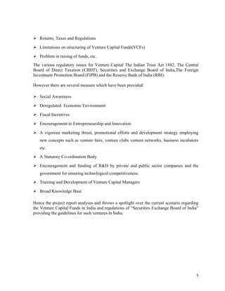  Returns, Taxes and Regulations
 Limitations on structuring of Venture Capital Funds(VCFs)
 Problem in raising of funds, etc.
The various regulatory issues for Venture Capital The Indian Trust Act 1882, The Central
Board of Direct Taxation (CBDT), Securities and Exchange Board of India,The Foreign
Investment Promotion Board (FIPB) and the Reserve Bank of India (RBI).
However there are several measure which have been provided:
 Social Awareness
 Deregulated Economic Environment
 Fiscal Incentives
 Encouragement to Entrepreneurship and Innovation
 A vigorous marketing thrust, promotional efforts and development strategy employing
new concepts such as venture fairs, venture clubs venture networks, business incubators
etc.
 A Statutory Co-ordination Body
 Encouragement and funding of R&D by private and public sector companies and the
government for ensuring technological competitiveness.
 Training and Development of Venture Capital Managers
 Broad Knowledge Base
Hence the project report analyses and throws a spotlight over the current scenario regarding
the Venture Capital Funds in India and regulations of “Securities Exchange Board of India”
providing the guidelines for such ventures in India.
5
 