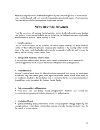 After analyzing the various problems being faced by the Venture Capitalists in India certain
issues need to be dealt with very seriously regarding the growth and success of such ventures.
Hence certain remedial measures should be provided, such as:
MEASURES TO BE PROVIDED
From the experience of Venture Capital activities in the developed countries and detailed
case study of venture capital in India we can derive that the following measures needs to be
provided to boost Venture Capital industry in India.
 Social Awareness
Lack of social awareness of the existence of venture capital industry has been observed.
Hardly few know about the principal objectives and functions of the existing venture capital
funds in the country and thus banking of the media is required to bridge the gulf between the
society and the existing venture capital funds.
 Deregulated Economic Environment
A less regulated and controlled business and economic environment where an attractive
customer opportunity exists or could be created for high-tech and quality products.
 Fiscal Incentives
Though Venture Capital funds like Mutual funds are exempted from paying tax on dividend
income and long-term capital gains, from equity investment, unlike Mutual funds there are
pre-conditions attached to the tax shelter. So it is imperative that the Government streamlines
its guidelines on tax exemption for Venture Capital Funds.
 Enterpreneurship And Innovation
A broad-based (and less family based) entrepreneurial traditions and societal and
governmental encouragement for innovation creativity and enterprise.
 Marketing Thrust
A vigorous marketing thrust, promotional efforts and development strategy employing new
concepts such as venture fairs, venture clubs venture networks, business incubators etc., for
the growth of venture capital.
51
 