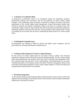  A Statutory Co-ordination Body
A harmonious co-ordination needs to be maintained among the technology institutes,
professional institutes and universities who are the producers of future venture capital
managers. The coordinating organ so formed is expected to ventilate an outline of the latest
requirements of the venture capital funds management. Central Government should come
forward to promote the referred coordination organ in the form of a statutory body. The
coordination organ would not only maintain link with the domestic professional institutions,
technology institutes and universities but also with the global venture capital funds in order
to exchange the novel ideas that can help in standardizing Indian practice on venture capital
funds.
 Technological Competitiveness:
Encouragement and funding of R&D by private and public sector companies and the
government for ensuring technological competitiveness.
 Training and Development of Venture Capital Managers
For the success of venture capital fund, be it privately owned or public sector financial
institutions, strategies need to be found to promote entrepreneurship. For this, venture capital
funds need professionals with initiative, drive and vision to identify such entrepreneurs who
have sound & ideas and innovative vision. Unfortunately, such professionals are not easily
available particularly in developing countries like India. Therefore management schools need
to develop social training programs to train venture capital mangers in which risk taking and
entrepreneurial attitude needs to be incubated.
 Broad Knowledge Base
A more general, business and entrepreneurship oriented education system where scientist and
engineers have knowledge of accounting, finance and economics and accountants understand
engineering or the physical sciences.
52
 