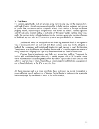  Exit Routes
For venture capital funds, exits are crucial; going public is one way for the investors to be
paid back. Current rules of companies going public in India insist on sustained track record
of profits. For entrepreneur driven companies where value creation is through intellectual
property patents, methodologies and processes, such norms are archaic. Venture capitalists
earn through value creation leading to exits and not through dividends. Venture funds would
prefer the company to invest back dividends into the business. As such the question of stream
of dividends pay outs prior to IPO over three years as is required in India is a hindrance.
Another exit route can be repurchases of shares by promoters but it is an expensive
way of assuring investors an exit bank roll. Inter accruals alone may not be adequate to
backroll the repurchases and institutional funding for such buyouts is rarely forthcoming.
Though there is no legal bar on such funding, but the risk of extending against the shares of
newly established company have kept away most of the bank and financial institutions.
Creative financial engineering can find a way around this problem. To provide the
lenders with an additional degree of security, a special purpose vehicle (SPV) can be created
which would hold the shares bought back from the venture capital firms in trust until the firm
achieves a certain rate of return. Meanwhile, a certain proportion of the firms sales proceeds
can be funneled directly to the SPV to amortize debt.
All these measures such as a broad knowledge base, exit routes etc should be adopted, to
ensure effective growth and success of Venture Capital Funds in India such that a potential
investor develops the confidence to invest in the Indian markets.
53
 