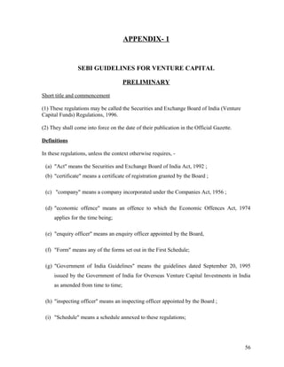 APPENDIX- 1
SEBI GUIDELINES FOR VENTURE CAPITAL
PRELIMINARY
Short title and commencement
(1) These regulations may be called the Securities and Exchange Board of India (Venture
Capital Funds) Regulations, 1996.
(2) They shall come into force on the date of their publication in the Official Gazette.
Definitions
In these regulations, unless the context otherwise requires, -
(a) "Act" means the Securities and Exchange Board of India Act, 1992 ;
(b) "certificate" means a certificate of registration granted by the Board ;
(c) "company" means a company incorporated under the Companies Act, 1956 ;
(d) "economic offence" means an offence to which the Economic Offences Act, 1974
applies for the time being;
(e) "enquiry officer" means an enquiry officer appointed by the Board,
(f) "Form" means any of the forms set out in the First Schedule;
(g) "Government of India Guidelines" means the guidelines dated September 20, 1995
issued by the Government of India for Overseas Venture Capital Investments in India
as amended from time to time;
(h) "inspecting officer" means an inspecting officer appointed by the Board ;
(i) "Schedule" means a schedule annexed to these regulations;
56
 