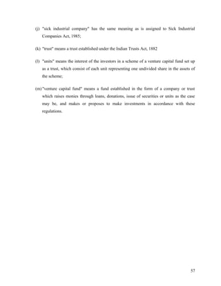 (j) "sick industrial company" has the same meaning as is assigned to Sick Industrial
Companies Act, 1985;
(k) "trust" means a trust established under the Indian Trusts Act, 1882
(l) "units" means the interest of the investors in a scheme of a venture capital fund set up
as a trust, which consist of each unit representing one undivided share in the assets of
the scheme;
(m) "venture capital fund" means a fund established in the form of a company or trust
which raises monies through loans, donations, issue of securities or units as the case
may be, and makes or proposes to make investments in accordance with these
regulations.
57
 