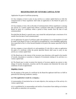 REGISTRATION OF VENTURE CAPITAL FUND
Application for grant of certificate proposing
(1) Any company or trust to carry on any activity as a venture capital fund on or after the
commencement of these regulations shall make an application to the Board for grant of a
certificate.
(2) Any company or trust, who on the date of commencement of these regulations is carrying
any activity as a venture capital fund without a certificate shall make an application to the
Board for grant of a certificate within a period of three months from the date of such
commencement:
Provided that the Board, in special cases, may extend the said period upto a maximum of six
months from the date of such commencement.
(3) An application for grant of certificate under sub-regulation (1) or sub-regulation (2) shall
be made to the Board in Form A and shall be accompanied by a non-refundable application
fee as specified in Part A of the Second Schedule to be paid in the manner specified in Part B
thereof.
(4) Any company or trust referred to in sub-regulation (2) who fails to make an application
for grant of a certificate within the period specified therein shall cease to carry on any
activity as a venture capital fund.
(5) The Board may in the interest of the investors issue directions with regard to the transfer
of records, documents or securities or disposal of investments relating to its activities as a
venture capital fund.
(6) The Board may in order to protect the interests of investors appoint any person to take
charge of records, documents, securities and for this purpose also determine the terms and
conditions of such an appointment.
Eligibility Criteria
For the purpose of the grant of a certificate by the Board the applicant shall have to fulfil in
particular the following conditions, namely:-
(a) if the application is made by a company, -
(i) memorandum of association has as its main objective, the carrying on of the activity of a
venture capital fund;
(ii) it is prohibited by its memorandum and articles of association from making an invitation
to the public to subscribe to its securities;
58
 
