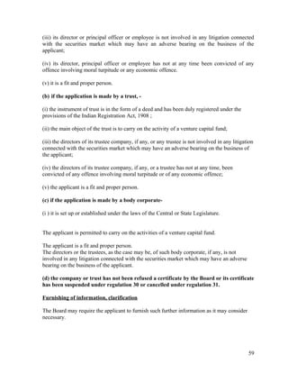 (iii) its director or principal officer or employee is not involved in any litigation connected
with the securities market which may have an adverse bearing on the business of the
applicant;
(iv) its director, principal officer or employee has not at any time been convicted of any
offence involving moral turpitude or any economic offence.
(v) it is a fit and proper person.
(b) if the application is made by a trust, -
(i) the instrument of trust is in the form of a deed and has been duly registered under the
provisions of the Indian Registration Act, 1908 ;
(ii) the main object of the trust is to carry on the activity of a venture capital fund;
(iii) the directors of its trustee company, if any, or any trustee is not involved in any litigation
connected with the securities market which may have an adverse bearing on the business of
the applicant;
(iv) the directors of its trustee company, if any, or a trustee has not at any time, been
convicted of any offence involving moral turpitude or of any economic offence;
(v) the applicant is a fit and proper person.
(c) if the application is made by a body corporate-
(i ) it is set up or established under the laws of the Central or State Legislature.
The applicant is permitted to carry on the activities of a venture capital fund.
The applicant is a fit and proper person.
The directors or the trustees, as the case may be, of such body corporate, if any, is not
involved in any litigation connected with the securities market which may have an adverse
bearing on the business of the applicant.
(d) the company or trust has not been refused a certificate by the Board or its certificate
has been suspended under regulation 30 or cancelled under regulation 31.
Furnishing of information, clarification
The Board may require the applicant to furnish such further information as it may consider
necessary.
59
 