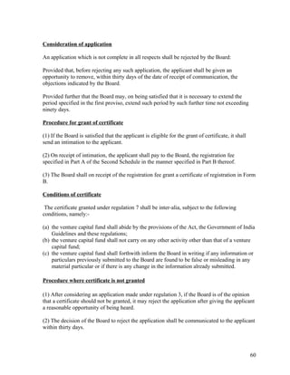 Consideration of application
An application which is not complete in all respects shall be rejected by the Board:
Provided that, before rejecting any such application, the applicant shall be given an
opportunity to remove, within thirty days of the date of receipt of communication, the
objections indicated by the Board.
Provided further that the Board may, on being satisfied that it is necessary to extend the
period specified in the first proviso, extend such period by such further time not exceeding
ninety days.
Procedure for grant of certificate
(1) If the Board is satisfied that the applicant is eligible for the grant of certificate, it shall
send an intimation to the applicant.
(2) On receipt of intimation, the applicant shall pay to the Board, the registration fee
specified in Part A of the Second Schedule in the manner specified in Part B thereof.
(3) The Board shall on receipt of the registration fee grant a certificate of registration in Form
B.
Conditions of certificate
The certificate granted under regulation 7 shall be inter-alia, subject to the following
conditions, namely:-
(a) the venture capital fund shall abide by the provisions of the Act, the Government of India
Guidelines and these regulations;
(b) the venture capital fund shall not carry on any other activity other than that of a venture
capital fund;
(c) the venture capital fund shall forthwith inform the Board in writing if any information or
particulars previously submitted to the Board are found to be false or misleading in any
material particular or if there is any change in the information already submitted.
Procedure where certificate is not granted
(1) After considering an application made under regulation 3, if the Board is of the opinion
that a certificate should not be granted, it may reject the application after giving the applicant
a reasonable opportunity of being heard.
(2) The decision of the Board to reject the application shall be communicated to the applicant
within thirty days.
60
 