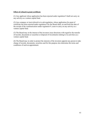 Effect of refusal to grant certificate
(1) Any applicant whose application has been rejected under regulation 9 shall not carry on
any activity as a venture capital fund.
(2) Any company or trust referred to in sub-regulation, whose application for grant of
certificate has been rejected under regulation 9 by the Board shall, on and from the date of
the receipt of the communication under regulation 9, cease to carry on any activity as a
venture capital fund.
(3) The Board may in the interest of the investors issue directions with regard to the transfer
of records, documents or securities or disposal of investments relating to its activities as a
venture capital fund.
(4) The Board may in order to protect the interests of the investors appoint any person to take
charge of records, documents, securities and for this purpose also determine the terms and
conditions of such an appointment.
61
 