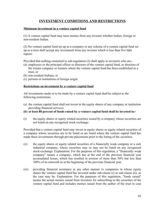 INVESTMENT CONDITIONS AND RESTRICTIONS
Minimum investment in a venture capital fund
(1) A venture capital fund may raise monies from any investor whether Indian, foreign or
non-resident Indian.
(2) No venture capital fund set up as a company or any scheme of a venture capital fund set
up as a trust shall accept any investment from any investor which is less than five lakh
rupees:
Provided that nothing contained in sub-regulation (2) shall apply to investors who are,-
(a) employees or the principal officer or directors of the venture capital fund, or directors of
the trustee company or trustees where the venture capital fund has been established as a
trust; or
(b) non resident Indians; or
(c) persons or institutions of foreign origin.
Restrictions on investment by a venture capital fund
All investments made or to be made by a venture capital fund shall be subject to the
following restrictions:
(a) the venture capital fund shall not invest in the equity shares of any company or institution
providing financial services;
(b) at least 80 percent of funds raised by a venture capital fund shall be invested in:-
(i) the equity shares or equity related securities issued by a company whose securities are
not listed on any recognised stock exchange:
Provided that a venture capital fund may invest in equity shares or equity related securities of
a company whose securities are to be listed or are listed where the venture capital fund has
made these investments through private placements prior to the listing of the securities.
(ii) the equity shares or equity related securities of a financially weak company or a sick
industrial company, whose securities may or may not be listed on any recognised
stock-exchange. Explanation: For the purposes of this regulation, a "financially weak
company" means a company, which has at the end of the previous financial year
accumulated losses, which has resulted in erosion of more than 50% but less than
100% of its networth as at the beginning of the previous financial year.
(iii) providing financial assistance in any other manner to companies in whose equity
shares the venture capital fund has invested under sub-clause (i) or sub-clause (ii), as
the case may be. Explanation: For the purposes of this regulation, "funds raised"
means the actual monies raised from investors for subscribing to the securities of the
venture capital fund and includes monies raised from the author of the trust in case
62
 