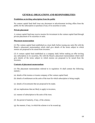 GENERAL OBLIGATIONS AND RESPONSIBILITIES
Prohibition on inviting subscription from the public
No venture capital fund shall issue any document or advertisement inviting offers from the
public for the subscription or purchase of any of its securities or units.
Private placement
A venture capital fund may receive monies for investment in the venture capital fund through
private placement of its securities or units.
Placement memorandum
(1) The venture capital fund established as a trust shall, before issuing any units file with the
Board a placement memorandum which shall give details of the terms subject to which
monies are proposed to be raised from investors.
(2) A venture capital fund established as a company shall, before making an offer inviting
any subscription to its securities, file with the Board a placement memorandum which shall
give details of the terms subject to which monies are proposed to be raised from the
investors.
Contents of placement memorandum
(1) The placement memorandum referred to in regulation 16 shall contain the following,
namely:-
(a) details of the trustees or trustee company of the venture capital fund;
(b) details of entitlement on the units of the trust for which subscription is being sought;
(c) details of investments that are proposed to be made;
(d) tax implications that are likely to apply to investors;
(e) manner of subscription to the units of the trust;
(f) the period of maturity, if any, of the scheme;
(g) the manner, if any, in which the scheme is to be wound up;
64
 