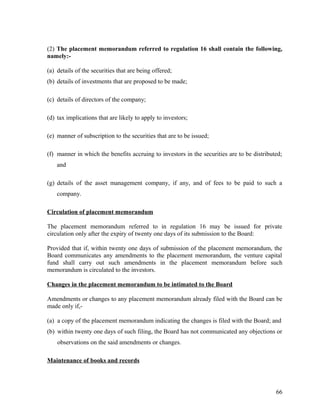 (2) The placement memorandum referred to regulation 16 shall contain the following,
namely:-
(a) details of the securities that are being offered;
(b) details of investments that are proposed to be made;
(c) details of directors of the company;
(d) tax implications that are likely to apply to investors;
(e) manner of subscription to the securities that are to be issued;
(f) manner in which the benefits accruing to investors in the securities are to be distributed;
and
(g) details of the asset management company, if any, and of fees to be paid to such a
company.
Circulation of placement memorandum
The placement memorandum referred to in regulation 16 may be issued for private
circulation only after the expiry of twenty one days of its submission to the Board:
Provided that if, within twenty one days of submission of the placement memorandum, the
Board communicates any amendments to the placement memorandum, the venture capital
fund shall carry out such amendments in the placement memorandum before such
memorandum is circulated to the investors.
Changes in the placement memorandum to be intimated to the Board
Amendments or changes to any placement memorandum already filed with the Board can be
made only if,-
(a) a copy of the placement memorandum indicating the changes is filed with the Board; and
(b) within twenty one days of such filing, the Board has not communicated any objections or
observations on the said amendments or changes.
Maintenance of books and records
66
 