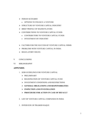  INDIAN SCENARIO
• OPTIONS TO FINANCE A VENTURE
 STRUCTURE OF VENTURE CAPITAL INDUSTRY
 BRIEF PROFILE OF MAJOR PLAYERS
 CONTRIBUTIONS TO VENTURE CAPITAL FUNDS
• CONTRIBUTORS TO VENTURE CAPITAL FUNDS
• INVESTMENT BY INDUSTRY
 FACTORS FOR THE SUCCESS OF VENTURE CAPITAL FIRMS
 PROBLEMS WITH VENTURE CAPITAL IN INDIA
 REGULATORY ISSUES
V CONCLUSIONS
VI BIBLIOGRAPHY
APPENDIX
1. SEBI GUIDELINES FOR VENTURE CAPITAL
 PRELIMINARY
 REGISTRATION OF VENTURE CAPITAL FUND
 INVESTMENT CONDITIONS AND RESTRICTIONS
 GENERAL OBLIGATIONS AND RESPONSIBILITIES
 INSPECTION AND INVESTIGATION
 PROCEDURE FOR ACTION IN CASE OF DEFAULT
2. LIST OF VENTURE CAPITAL COMPANIES IN INDIA
3. INTERVIEW OF PRAMOD HAQUE
7
 