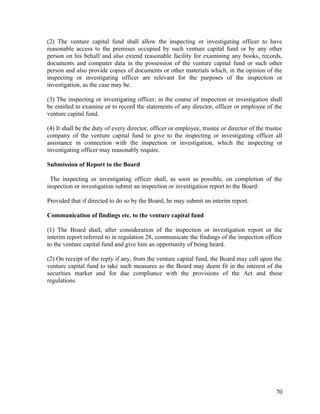 (2) The venture capital fund shall allow the inspecting or investigating officer to have
reasonable access to the premises occupied by such venture capital fund or by any other
person on his behalf and also extend reasonable facility for examining any books, records,
documents and computer data in the possession of the venture capital fund or such other
person and also provide copies of documents or other materials which, in the opinion of the
inspecting or investigating officer are relevant for the purposes of the inspection or
investigation, as the case may be.
(3) The inspecting or investigating officer, in the course of inspection or investigation shall
be entitled to examine or to record the statements of any director, officer or employee of the
venture capital fund.
(4) It shall be the duty of every director, officer or employee, trustee or director of the trustee
company of the venture capital fund to give to the inspecting or investigating officer all
assistance in connection with the inspection or investigation, which the inspecting or
investigating officer may reasonably require.
Submission of Report to the Board
The inspecting or investigating officer shall, as soon as possible, on completion of the
inspection or investigation submit an inspection or investigation report to the Board:
Provided that if directed to do so by the Board, he may submit an interim report.
Communication of findings etc. to the venture capital fund
(1) The Board shall, after consideration of the inspection or investigation report or the
interim report referred to in regulation 28, communicate the findings of the inspection officer
to the venture capital fund and give him an opportunity of being heard.
(2) On receipt of the reply if any, from the venture capital fund, the Board may call upon the
venture capital fund to take such measures as the Board may deem fit in the interest of the
securities market and for due compliance with the provisions of the Act and these
regulations.
70
 