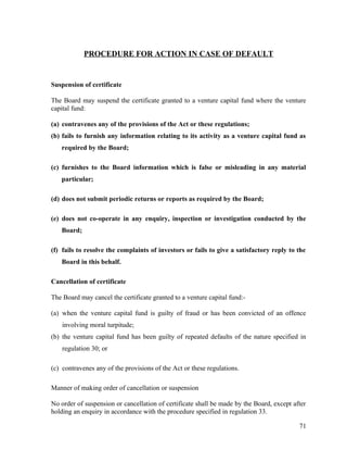 PROCEDURE FOR ACTION IN CASE OF DEFAULT
Suspension of certificate
The Board may suspend the certificate granted to a venture capital fund where the venture
capital fund:
(a) contravenes any of the provisions of the Act or these regulations;
(b) fails to furnish any information relating to its activity as a venture capital fund as
required by the Board;
(c) furnishes to the Board information which is false or misleading in any material
particular;
(d) does not submit periodic returns or reports as required by the Board;
(e) does not co-operate in any enquiry, inspection or investigation conducted by the
Board;
(f) fails to resolve the complaints of investors or fails to give a satisfactory reply to the
Board in this behalf.
Cancellation of certificate
The Board may cancel the certificate granted to a venture capital fund:-
(a) when the venture capital fund is guilty of fraud or has been convicted of an offence
involving moral turpitude;
(b) the venture capital fund has been guilty of repeated defaults of the nature specified in
regulation 30; or
(c) contravenes any of the provisions of the Act or these regulations.
Manner of making order of cancellation or suspension
No order of suspension or cancellation of certificate shall be made by the Board, except after
holding an enquiry in accordance with the procedure specified in regulation 33.
71
 