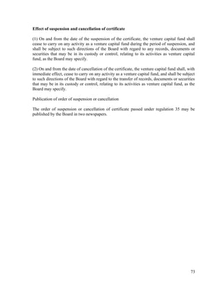 Effect of suspension and cancellation of certificate
(1) On and from the date of the suspension of the certificate, the venture capital fund shall
cease to carry on any activity as a venture capital fund during the period of suspension, and
shall be subject to such directions of the Board with regard to any records, documents or
securities that may be in its custody or control, relating to its activities as venture capital
fund, as the Board may specify.
(2) On and from the date of cancellation of the certificate, the venture capital fund shall, with
immediate effect, cease to carry on any activity as a venture capital fund, and shall be subject
to such directions of the Board with regard to the transfer of records, documents or securities
that may be in its custody or control, relating to its activities as venture capital fund, as the
Board may specify.
Publication of order of suspension or cancellation
The order of suspension or cancellation of certificate passed under regulation 35 may be
published by the Board in two newspapers.
73
 