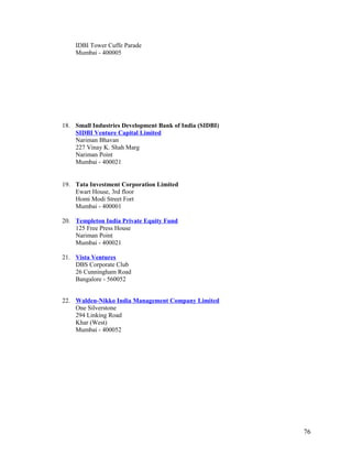 IDBI Tower Cuffe Parade
Mumbai - 400005
18. Small Industries Development Bank of India (SIDBI)
SIDBI Venture Capital Limited
Nariman Bhavan
227 Vinay K. Shah Marg
Nariman Point
Mumbai - 400021
19. Tata Investment Corporation Limited
Ewart House, 3rd floor
Homi Modi Street Fort
Mumbai - 400001
20. Templeton India Private Equity Fund
125 Free Press House
Nariman Point
Mumbai - 400021
21. Vista Ventures
DBS Corporate Club
26 Cunningham Road
Bangalore - 560052
22. Walden-Nikko India Management Company Limited
One Silverstone
294 Linking Road
Khar (West)
Mumbai - 400052
76
 