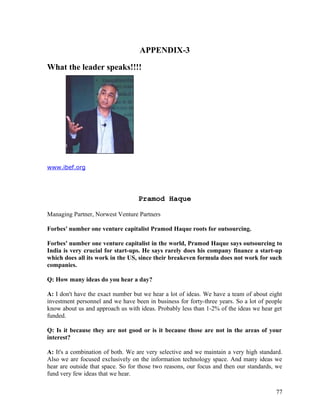 APPENDIX-3
What the leader speaks!!!!
www.ibef.org
Pramod Haque
Managing Partner, Norwest Venture Partners
Forbes' number one venture capitalist Pramod Haque roots for outsourcing.
Forbes' number one venture capitalist in the world, Pramod Haque says outsourcing to
India is very crucial for start-ups. He says rarely does his company finance a start-up
which does all its work in the US, since their breakeven formula does not work for such
companies.
Q: How many ideas do you hear a day?
A: I don't have the exact number but we hear a lot of ideas. We have a team of about eight
investment personnel and we have been in business for forty-three years. So a lot of people
know about us and approach us with ideas. Probably less than 1-2% of the ideas we hear get
funded.
Q: Is it because they are not good or is it because those are not in the areas of your
interest?
A: It's a combination of both. We are very selective and we maintain a very high standard.
Also we are focused exclusively on the information technology space. And many ideas we
hear are outside that space. So for those two reasons, our focus and then our standards, we
fund very few ideas that we hear.
77
 