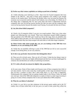 Q: Forbes says that venture capitalists are taking second look at funding?
A: I think what they were referring to is that - there were lot of good companies that were
funded in the 2001-02 - and some of these good companies were unable to get enough
traction in the market place. Not because the product ideas were not good but because the
economy was in recession and the entire hi-tech industry was in the dumps. So I think one of
the things that is happening that VC have gone back and tried to differentiate between
companies that were not having traction because the idea was poor and the companies that
were not having traction because the market wasn't buying. So you pick the best out of those.
Q: Any idea about failed companies?
A: I think a lot of companies failed. I can give you rough numbers. There was a time when
people were following this very closely. There were somewhere around 10,000 companies
that got started in the 1998-2001 and I would say that at this stage, there are probably only
about 3000 of them still there. So 70% of them have either been shutdown or they have been
consolidated where they have been merged with each other or with other larger companies.
Q: When Forbes talks about people like you, are you looking at that 7000 that were
shutdown, or are you looking at the 3000?
A: I think they are probably referring to some of the 3000 that are left or were successful
enough. Even among those, we are very selective.
Q: Is there any particular characteristic that distinguishes these?
A: These are all in hi-tech sector. They are all in IT sector. I think the key thing to spot in
those companies is that they are highly differentiated and that have not been leapfrogged by
someone else and therefore are worthy of continuing investments.
Q: VC is after all early investment in slightly risky proposition...
A: In some sense. Some of them might work because some of these companies have little or
not sales traction. And in some sense they would qualify as later stage investments because
they do have a product in place. But I don't think there is a lot of that is happening.
Predominantly the companies that are getting funded today in the Silicon Valley are brand
new start-ups. And of the 3000-odd companies we spoke of, there is a later stage investing is
going on in some of these companies that we have just talked about 3000 companies.
Q: What do you think of valuations?
A: I think it is very fair to say that valuations in the private equity market and in the VC
market, have all been rolled back in the last year or so and to some extent they reflect the
79
 