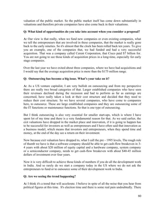 valuation of the public market. So the public market itself has come down substantially in
valuations and therefore private companies have also come back in their valuations.
Q: What kind of opportunities do you take into account when you consider a proposal?
A: Our view is that really, when we fund new companies or even existing companies, what
we tell the entrepreneurs that are involved in these companies, that the market is really gone
back to the early nineties. So it's almost that the clock has been rolled back ten years. To give
you an example, one of the companies that, we had funded and had a very successful
acquisition. That was a company called Cerent Corporation, that Cisco paid $7 billion for.
You are not going to see those kinds of acquisition prices in a long-time, especially for early
stage companies.
Over the last year we have exited about three companies, where we have had acquisitions and
I would say that the average acquisition price is more than the $175 million range.
Q: Outsourcing has become a big issue. What’s your take on it?
A: As a US venture capitalist, I am very bullish on outsourcing and from my perspective
there are really two broad categories of that. Larger established companies who have seen
their revenues declined during the recession and had to perform as far as earnings are
concerned, have really taken a look at their cost structure and decided that they need to
reduce their cost structure. So we have several companies, who have come to companies
here, to outsource. These are large established companies and they are outsourcing some of
the IT functions or maintenance functions. So that is one type of outsourcing.
But I think outsourcing is also very essential for smaller start-ups, which is where I have
spent lot of my time and there is a very fundamental reason for that. As we said earlier, the
exit valuations have dropped in the market place and innovation, if it is going to happen has
to be successful for investors as well as entrepreneurs and I have often said that innovation as
a business model, which means that investors and entrepreneurs, when they spend time and
money, at the end of the day see a return on their investment.
Now because exit valuation have dropped to, what I call the pre - 1995 levels, The rough rule
of thumb we have is that a software company should be able to get cash-flow breakeven in 3-
4 years with about $20 million of equity capital and a hardware company, system company
or a semiconductor company, needs to get cash-flow breakeven with about $40-45 million
dollars of investment over four years.
Now it is very difficult to achieve those kinds of numbers if you do all the development work
in India. And so rarely do we start a company today in the US where we do not ask the
entrepreneurs to fund or to outsource some of their development work to India.
Q: Are we seeing the trend happening?
A: I think it's a trend that will accelerate. I believe in spite of all the noise that you hear from
political figures at this time. It's election time and there is some real pain undoubtedly. There
80
 