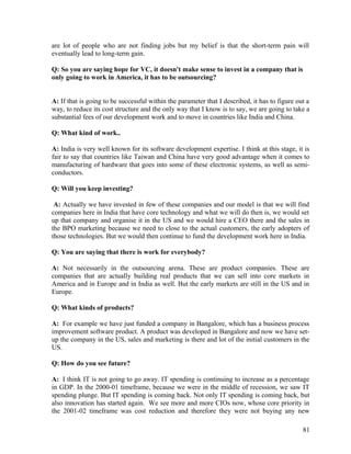 are lot of people who are not finding jobs but my belief is that the short-term pain will
eventually lead to long-term gain.
Q: So you are saying hope for VC, it doesn't make sense to invest in a company that is
only going to work in America, it has to be outsourcing?
A: If that is going to be successful within the parameter that I described, it has to figure out a
way, to reduce its cost structure and the only way that I know is to say, we are going to take a
substantial fees of our development work and to move in countries like India and China.
Q: What kind of work..
A: India is very well known for its software development expertise. I think at this stage, it is
fair to say that countries like Taiwan and China have very good advantage when it comes to
manufacturing of hardware that goes into some of these electronic systems, as well as semi-
conductors.
Q: Will you keep investing?
A: Actually we have invested in few of these companies and our model is that we will find
companies here in India that have core technology and what we will do then is, we would set
up that company and organise it in the US and we would hire a CEO there and the sales in
the BPO marketing because we need to close to the actual customers, the early adopters of
those technologies. But we would then continue to fund the development work here in India.
Q: You are saying that there is work for everybody?
A: Not necessarily in the outsourcing arena. These are product companies. These are
companies that are actually building real products that we can sell into core markets in
America and in Europe and in India as well. But the early markets are still in the US and in
Europe.
Q: What kinds of products?
A: For example we have just funded a company in Bangalore, which has a business process
improvement software product. A product was developed in Bangalore and now we have set-
up the company in the US, sales and marketing is there and lot of the initial customers in the
US.
Q: How do you see future?
A: I think IT is not going to go away. IT spending is continuing to increase as a percentage
in GDP. In the 2000-01 timeframe, because we were in the middle of recession, we saw IT
spending plunge. But IT spending is coming back. Not only IT spending is coming back, but
also innovation has started again. We see more and more CIOs now, whose core priority in
the 2001-02 timeframe was cost reduction and therefore they were not buying any new
81
 