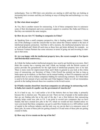 technologies. Now in 2004 their core priorities are starting to shift and they are looking at
increasing their revenues and they are looking at ways of doing that and technology is a very
big factor.
Q: But what about margins?
A: Yes, that is another reason for outsourcing. A lot of these companies have to outsource
some of their development and even customers support to countries like India and China so
that they can maintain the same margins.
Q: How do you view VC funding to companies in China?
A: Speaking from a small company perspective, that is funding smaller companies, I think
one of the challenge is and the concern that we have about the Chinese market is the lack of
intellectual property protection. And that is still a mystery, the intellectual property laws are
not well defined and I think till such time as those laws get better defined, for example, we
as Norwest Venture Partners has some reticence in terms of going out and investing in start-
ups in that arena.
Q: Are you happy with the intellectual property laws, the recent example is Ten Sports
and Doordarshan controversy...
A: I think the Indian market intellectual property laws need to get beefed up even more. But I
think this country has a running start and I think our heritage with the British system of
justice provides the groundwork for the right kind of intellectual property laws to be laid.
There is more room for improvement there and I think in general as you look at this whole
issue of outsourcing, our Secretary of State, Colin Powell has pointed out that as long as
India opens up its markets, so that there can be mutual trading, so that US companies can sell
products here as well as Indian companies bidding for outsourcing contracts. So I think there
is need to be fair amount of give and take and if that happens I think we will see tremendous
growth in the trading between these two countries in the hi-tech sector.
Q: If India remains closed but American companies see advantage in outsourcing work
in India, how much of a spoiler can the government of America be?
A: It is hard to say. As I said earlier a lot of the rhetoric that we hear today is primarily
because this is election year. The pains are real. There are lots of people in the market place
that are not finding jobs but at the end of the day I am a firm believer that outsourcing
actually helps create new jobs in US. I can point to several new companies that we have
funded, that have created new jobs in the US, which we would not have funded unless we
were convinced that these companies can get to cash-flow breakeven to a $20 million worth
of capital in the software industry and the only way we can do that is to outsource some of
those jobs. So some of these jobs are getting created in US and some of these jobs are getting
created in India.
Q: How easy it is to remain on the top of the list?
82
 