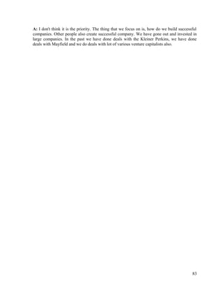 A: I don't think it is the priority. The thing that we focus on is, how do we build successful
companies. Other people also create successful company. We have gone out and invested in
large companies. In the past we have done deals with the Kleiner Perkins, we have done
deals with Mayfield and we do deals with lot of various venture capitalists also.
83
 