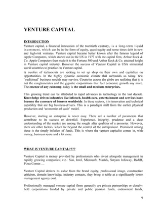 VENTURE CAPITAL
INTRODUCTION
Venture capital, a financial innovation of the twentieth century, is a long-term liquid
investment, which can be in the form of equity, quasi-equity and some times debt in new
and high-risk ventures. Venture capital became better known after the famous legend of
Apple Computers, which started out in the US in 1977 with the capital firm, Arthur Rock &
Co. Apple Computers then made it to the Fortune 500 and Arthur Rock & Co. attained height
in Venture capital industry. However the success of Venture Capital in USA stimulated
world countries to practice on Venture capital.
A number of technocrats are seeking to set up shop on their own and capitalize on
opportunities. In the highly dynamic economic climate that surrounds us today, few
‘traditional’ business models may survive. Countries across the globe are realizing that it is
not the conglomerates and the gigantic corporations that fuel economic growth any more.
The essence of any economy, today is the small and medium enterprises.
This growing trend can be attributed to rapid advances in technology in the last decade.
Knowledge driven industries like infotech, health-care, entertainment and services have
become the cynosure of bourses worldwide. In these sectors, it is innovation and technical
capability that are big business-drivers. This is a paradigm shift from the earlier physical
production and ‘economies of scale’ model.
However, starting an enterprise is never easy. There are a number of parameters that
contribute to its success or downfall. Experience, integrity, prudence and a clear
understanding of the market are among the sought after qualities of a promoter. However,
there are other factors, which lie beyond the control of the entrepreneur. Prominent among
these is the timely infusion of funds. This is where the venture capitalist comes in, with
money, business sense and a lot more.
WHAT IS VENTURE CAPITAL????
Venture Capital is money provided by professionals who invest alongside management in
rapidly growing companies; viz.: Sun, Intel, Microsoft, Mastek, Satyam Infoway, Rediff,
Pizza Corner….
Venture Capital derives its value from the brand equity, professional image, constructive
criticism, domain knowledge, industry contacts, they bring to table at a significantly lower
management agency cost.
Professionally managed venture capital firms generally are private partnerships or closely-
held corporations funded by private and public pension funds, endowment funds,
9
 