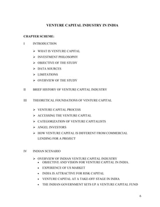 VENTURE CAPITAL INDUSTRY IN INDIA
CHAPTER SCHEME:
I INTRODUCTION
 WHAT IS VENTURE CAPITAL
 INVESTMENT PHILOSOPHY
 OBJECTIVE OF THE STUDY
 DATA SOURCES
 LIMITATIONS
 OVERVIEW OF THE STUDY
II BRIEF HISTORY OF VENTURE CAPITAL INDUSTRY
III THEORETICAL FOUNDATIONS OF VENTURE CAPITAL
 VENTURE CAPITAL PROCESS
 ACCESSING THE VENTURE CAPITAL
 CATEGORIZATION OF VENTURE CAPITALISTS
 ANGEL INVESTORS
 HOW VENTURE CAPITAL IS DIFFERENT FROM COMMERCIAL
LENDING FOR A PROJECT
IV INDIAN SCENARIO
 OVERVIEW OF INDIAN VENTURE CAPITAL INDUSTRY
• OBJECTIVE AND VISION FOR VENTURE CAPITAL IN INDIA.
• EXPERIENCE OF US MARKET
• INDIA IS ATTRACTIVE FOR RISK CAPITAL
• VENTURE CAPITAL AT A TAKE-OFF STAGE IN INDIA
• THE INDIAN GOVERNMENT SETS UP A VENTURE CAPITAL FUND
6
 