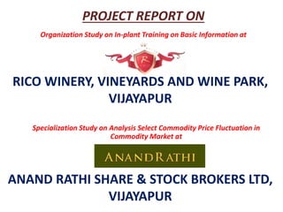 RICO WINERY, VINEYARDS AND WINE PARK,
VIJAYAPUR
Organization Study on In-plant Training on Basic Information at
Specialization Study on Analysis Select Commodity Price Fluctuation in
Commodity Market at
ANAND RATHI SHARE & STOCK BROKERS LTD,
VIJAYAPUR
PROJECT REPORT ON
 