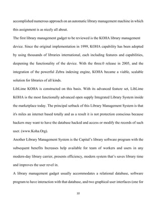 10
accomplished numerous approach on an automatic library management machine in which
this assignment is as nicely all about.
The first library management gadget to be reviewed is the KOHA library management
device. Since the original implementation in 1999, KOHA capability has been adopted
by using thousands of libraries international, each including features and capabilities,
deepening the functionality of the device. With the three.0 release in 2005, and the
integration of the powerful Zebra indexing engine, KOHA became a viable, scalable
solution for libraries of all kinds.
LibLime KOHA is constructed on this basis. With its advanced feature set, LibLime
KOHA is the most functionally advanced open supply Integrated Library System inside
the marketplace today. The principal setback of this Library Management System is that
it's miles an internet based totally and as a result it is not protection conscious because
hackers may want to have the database hacked and access or modify the records of such
user. (www.Koha.Org).
Another Library Management System is the Capital’s library software program with the
subsequent benefits Increases help available for team of workers and users in any
modern-day library carrier, presents efficiency, modern system that’s saves library time
and improves the user revel in.
A library management gadget usually accommodates a relational database, software
program to have interaction with that database, and two graphical user interfaces (one for
 