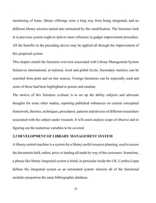 12
monitoring of loans, library offerings were a long way from being integrated, and no
different library mission turned into tormented by this modification. The literature look
at in previous system ought to deliver more reference in gadget improvement procedure.
All the benefits in the preceding device may be applied all through the improvement of
this proposed system.
This chapter entails the literature overview associated with Library Management System
Initiatives international, at national, local and global levels. Secondary statistics can be
searched from print and on line sources. Foreign literatures can be especially used and
some of those had been highlighted to peruse and emulate.
The motive of this literature evaluate is to set up the ability subjects and advocate
thoughts for some other studies, reporting published substances on current conceptual
framework, theories, techniques, procedures, patterns and devices of different researchers
associated with the subject under research. It will assist analyse scope of observe and in
figuring out the numerous variables to be covered.
2.2 DEVELOPMENT OF LIBRARY MANAGEMENT SYSTEM
A library control machine is a system for a library useful resource planning, used to access
the documents held, orders, price or lending all made by way of the customers. Sometime,
a phrase like library integrated system is hired, in particular inside the UK. Cynthia Lopta
defines the integrated system as an automated system wherein all of the functional
modules proportion the same bibliographic database.
 