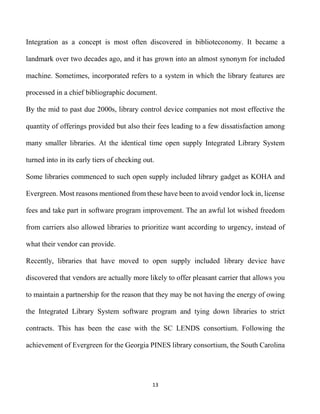 13
Integration as a concept is most often discovered in biblioteconomy. It became a
landmark over two decades ago, and it has grown into an almost synonym for included
machine. Sometimes, incorporated refers to a system in which the library features are
processed in a chief bibliographic document.
By the mid to past due 2000s, library control device companies not most effective the
quantity of offerings provided but also their fees leading to a few dissatisfaction among
many smaller libraries. At the identical time open supply Integrated Library System
turned into in its early tiers of checking out.
Some libraries commenced to such open supply included library gadget as KOHA and
Evergreen. Most reasons mentioned from these have been to avoid vendor lock in, license
fees and take part in software program improvement. The an awful lot wished freedom
from carriers also allowed libraries to prioritize want according to urgency, instead of
what their vendor can provide.
Recently, libraries that have moved to open supply included library device have
discovered that vendors are actually more likely to offer pleasant carrier that allows you
to maintain a partnership for the reason that they may be not having the energy of owing
the Integrated Library System software program and tying down libraries to strict
contracts. This has been the case with the SC LENDS consortium. Following the
achievement of Evergreen for the Georgia PINES library consortium, the South Carolina
 