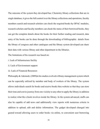 16
The outcome of the system they developed has: Chemistry library collections that are in
single database, it gives the full control over the library collections and operations, faculty
members search and research scholars can check the required books by OPAC modules,
research scholars and faculty members can check the status of their borrowed books, they
can get the complete details about the books for their further reading and research, data
entry of the books can be done through the downloading of bibliographic details from
the library of congress and other catalogues and the library system developed can share
their data with various library and other department in the libraries.
The limitations of his research was based on:
i. Lack of Infrastructure facility
ii. Lack of Environment support
iii. Lack of Financial Resources
Philosophy & Ademodi, (2009)in his studies evolved a library management system which
can be especially utilized by member and body of workers of the library. The system
allows individuals search for books and reserve books thru website so that they can store
their time and cost to journey from one vicinity to any other to apply the library in addition
to realize what the e-book involves inside the library. In the system advanced, staffs can
also be capable of add news and additionally view reports with numerous criteria in
addition to upload, edit and delete information. The gadget developed changed into
geared toward allowing users to order books via online, to convenient user borrowing
 