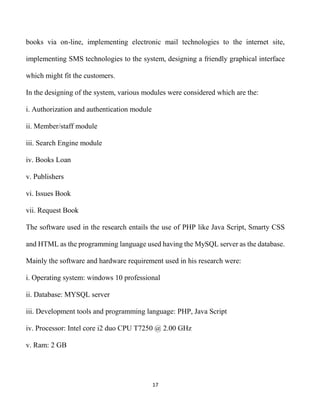 17
books via on-line, implementing electronic mail technologies to the internet site,
implementing SMS technologies to the system, designing a friendly graphical interface
which might fit the customers.
In the designing of the system, various modules were considered which are the:
i. Authorization and authentication module
ii. Member/staff module
iii. Search Engine module
iv. Books Loan
v. Publishers
vi. Issues Book
vii. Request Book
The software used in the research entails the use of PHP like Java Script, Smarty CSS
and HTML as the programming language used having the MySQL server as the database.
Mainly the software and hardware requirement used in his research were:
i. Operating system: windows 10 professional
ii. Database: MYSQL server
iii. Development tools and programming language: PHP, Java Script
iv. Processor: Intel core i2 duo CPU T7250 @ 2.00 GHz
v. Ram: 2 GB
 