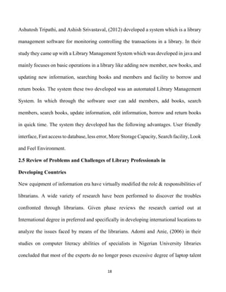 18
Ashutosh Tripathi, and Ashish Srivastaval, (2012) developed a system which is a library
management software for monitoring controlling the transactions in a library. In their
study they came up with a Library Management System which was developed in java and
mainly focuses on basic operations in a library like adding new member, new books, and
updating new information, searching books and members and facility to borrow and
return books. The system these two developed was an automated Library Management
System. In which through the software user can add members, add books, search
members, search books, update information, edit information, borrow and return books
in quick time. The system they developed has the following advantages. User friendly
interface, Fast access to database, less error, More Storage Capacity, Search facility, Look
and Feel Environment.
2.5 Review of Problems and Challenges of Library Professionals in
Developing Countries
New equipment of information era have virtually modified the role & responsibilities of
librarians. A wide variety of research have been performed to discover the troubles
confronted through librarians. Given phase reviews the research carried out at
International degree in preferred and specifically in developing international locations to
analyze the issues faced by means of the librarians. Adomi and Anie, (2006) in their
studies on computer literacy abilities of specialists in Nigerian University libraries
concluded that most of the experts do no longer poses excessive degree of laptop talent
 