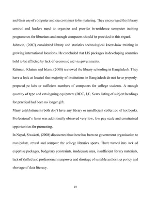 19
and their use of computer and era continues to be maturing. They encouraged that library
control and leaders need to organize and provide in-residence computer training
programmes for librarians and enough computers should be provided in this regard.
Johnson, (2007) considered library and statistics technological know-how training in
growing international locations. He concluded that LIS packages in developing countries
hold to be afflicted by lack of economic aid via governments.
Rahman, Khatun and Islam, (2008) reviewed the library schooling in Bangladesh. They
have a look at located that majority of institutions in Bangladesh do not have properly-
prepared pc labs or sufficient numbers of computers for college students. A enough
quantity of type and cataloguing equipment (DDC, LC, Sears listing of subject headings
for practical had been no longer gift.
Many establishments both don't have any library or insufficient collection of textbooks.
Professional’s fame was additionally observed very low, low pay scale and constrained
opportunities for promoting.
In Nepal, Siwakoti, (2008) discovered that there has been no government organisation to
manipulate, reveal and compare the college libraries sports. There turned into lack of
expertise packages, budgetary constraints, inadequate area, insufficient library materials,
lack of skilled and professional manpower and shortage of suitable authorities policy and
shortage of data literacy.
 