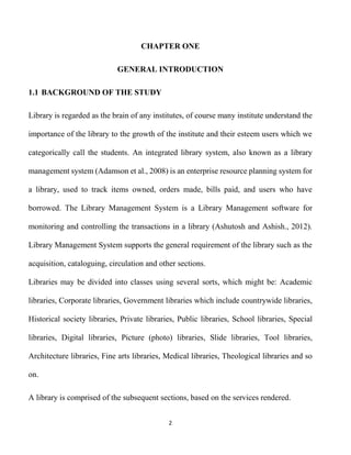 2
CHAPTER ONE
GENERAL INTRODUCTION
1.1 BACKGROUND OF THE STUDY
Library is regarded as the brain of any institutes, of course many institute understand the
importance of the library to the growth of the institute and their esteem users which we
categorically call the students. An integrated library system, also known as a library
management system (Adamson et al., 2008) is an enterprise resource planning system for
a library, used to track items owned, orders made, bills paid, and users who have
borrowed. The Library Management System is a Library Management software for
monitoring and controlling the transactions in a library (Ashutosh and Ashish., 2012).
Library Management System supports the general requirement of the library such as the
acquisition, cataloguing, circulation and other sections.
Libraries may be divided into classes using several sorts, which might be: Academic
libraries, Corporate libraries, Government libraries which include countrywide libraries,
Historical society libraries, Private libraries, Public libraries, School libraries, Special
libraries, Digital libraries, Picture (photo) libraries, Slide libraries, Tool libraries,
Architecture libraries, Fine arts libraries, Medical libraries, Theological libraries and so
on.
A library is comprised of the subsequent sections, based on the services rendered.
 