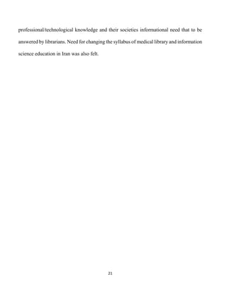21
professional/technological knowledge and their societies informational need that to be
answered by librarians. Need for changing the syllabus of medical library and information
science education in Iran was also felt.
 