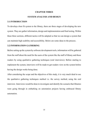 22
CHAPTER THREE
SYSTEM ANALYSIS AND DESIGN
3.1 INTRODUCTION
To develop a best fit system to the library, there are three stages of developing the new
system. They are gather information, design and implementation and final testing. Within
these three sections, different tactics will be adopted so that we can design a system that
can maintain high usability and accessibility. Below are some ideas to the process.
3.2 INFORMATION GATHERING
Before setting up the system by software development tools, information will be gathered
from the staff about the need for the users of the system like the staff of library and those
readers by using qualitative gathering techniques (oral interviews). Before starting to
implement the system, interviews will be made to get readers view on the system before
having the design works being done.
After considering the scope and the objectives of this study, it is very much ideal to use
the qualitative gathering techniques method i.e. the survey method, using the oral
interview. Interviews would be done to investigate and identify the scenario that libraries
were going through in embarking on automation projects having embraced library
automation.
 