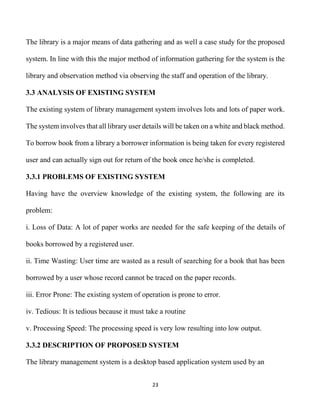 23
The library is a major means of data gathering and as well a case study for the proposed
system. In line with this the major method of information gathering for the system is the
library and observation method via observing the staff and operation of the library.
3.3 ANALYSIS OF EXISTING SYSTEM
The existing system of library management system involves lots and lots of paper work.
The system involves that all library user details will be taken on a white and black method.
To borrow book from a library a borrower information is being taken for every registered
user and can actually sign out for return of the book once he/she is completed.
3.3.1 PROBLEMS OF EXISTING SYSTEM
Having have the overview knowledge of the existing system, the following are its
problem:
i. Loss of Data: A lot of paper works are needed for the safe keeping of the details of
books borrowed by a registered user.
ii. Time Wasting: User time are wasted as a result of searching for a book that has been
borrowed by a user whose record cannot be traced on the paper records.
iii. Error Prone: The existing system of operation is prone to error.
iv. Tedious: It is tedious because it must take a routine
v. Processing Speed: The processing speed is very low resulting into low output.
3.3.2 DESCRIPTION OF PROPOSED SYSTEM
The library management system is a desktop based application system used by an
 