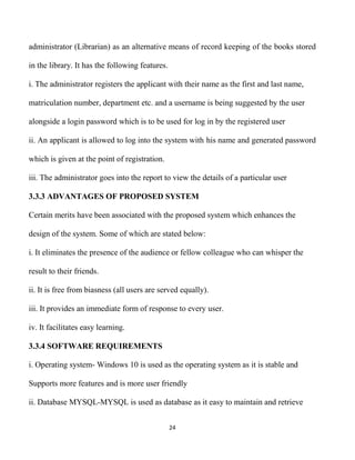 24
administrator (Librarian) as an alternative means of record keeping of the books stored
in the library. It has the following features.
i. The administrator registers the applicant with their name as the first and last name,
matriculation number, department etc. and a username is being suggested by the user
alongside a login password which is to be used for log in by the registered user
ii. An applicant is allowed to log into the system with his name and generated password
which is given at the point of registration.
iii. The administrator goes into the report to view the details of a particular user
3.3.3 ADVANTAGES OF PROPOSED SYSTEM
Certain merits have been associated with the proposed system which enhances the
design of the system. Some of which are stated below:
i. It eliminates the presence of the audience or fellow colleague who can whisper the
result to their friends.
ii. It is free from biasness (all users are served equally).
iii. It provides an immediate form of response to every user.
iv. It facilitates easy learning.
3.3.4 SOFTWARE REQUIREMENTS
i. Operating system- Windows 10 is used as the operating system as it is stable and
Supports more features and is more user friendly
ii. Database MYSQL-MYSQL is used as database as it easy to maintain and retrieve
 