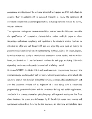 26
cornerstone specification of the web and almost all web pages use CSS style sheets to
describe their presentation.CSS is designed primarily to enable the separation of
document content from document presentation, including elements such as the layout,
colours, and fonts.
This separation can improve content accessibility, provide more flexibility and control in
the specification of presentation characteristics, enable multiple pages to share
formatting, and reduce complexity and repetition in the structural content (such as by
allowing for table less web design).CSS can also allow the same mark-up page to be
presented in different styles for different rendering methods, such as on-screen, in print,
by voice (when read out by a speech-based browser or screen reader) and on Braille-
based, tactile devices. It can also be used to allow the web page to display differently
depending on the screen size or device on which it is being viewed.
iii. JAVA SCRIPT- JavaScript (JS) is a dynamic computer programming language. It is
most commonly used as part of web browsers, whose implementations allow client side
scripts to interact with the user, control the browser, communicate asynchronously, and
alter the document content that is displayed. It is also being used in server-side
programming, game development and the creation of desktop and mobile applications.
JavaScript is a prototype-based scripting language with dynamic typing and has first-
class functions. Its syntax was influenced by C. JavaScript copies many names and
naming conventions from Java, but the two languages are otherwise unrelated and have
 