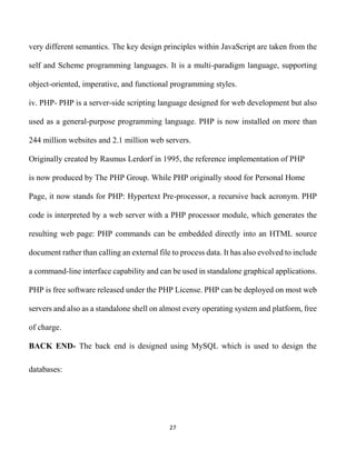 27
very different semantics. The key design principles within JavaScript are taken from the
self and Scheme programming languages. It is a multi-paradigm language, supporting
object-oriented, imperative, and functional programming styles.
iv. PHP- PHP is a server-side scripting language designed for web development but also
used as a general-purpose programming language. PHP is now installed on more than
244 million websites and 2.1 million web servers.
Originally created by Rasmus Lerdorf in 1995, the reference implementation of PHP
is now produced by The PHP Group. While PHP originally stood for Personal Home
Page, it now stands for PHP: Hypertext Pre-processor, a recursive back acronym. PHP
code is interpreted by a web server with a PHP processor module, which generates the
resulting web page: PHP commands can be embedded directly into an HTML source
document rather than calling an external file to process data. It has also evolved to include
a command-line interface capability and can be used in standalone graphical applications.
PHP is free software released under the PHP License. PHP can be deployed on most web
servers and also as a standalone shell on almost every operating system and platform, free
of charge.
BACK END- The back end is designed using MySQL which is used to design the
databases:
 