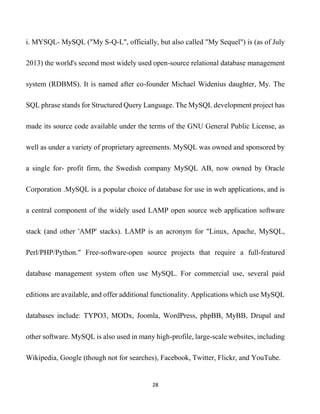 28
i. MYSQL- MySQL ("My S-Q-L", officially, but also called "My Sequel") is (as of July
2013) the world's second most widely used open-source relational database management
system (RDBMS). It is named after co-founder Michael Widenius daughter, My. The
SQL phrase stands for Structured Query Language. The MySQL development project has
made its source code available under the terms of the GNU General Public License, as
well as under a variety of proprietary agreements. MySQL was owned and sponsored by
a single for- profit firm, the Swedish company MySQL AB, now owned by Oracle
Corporation .MySQL is a popular choice of database for use in web applications, and is
a central component of the widely used LAMP open source web application software
stack (and other 'AMP' stacks). LAMP is an acronym for "Linux, Apache, MySQL,
Perl/PHP/Python." Free-software-open source projects that require a full-featured
database management system often use MySQL. For commercial use, several paid
editions are available, and offer additional functionality. Applications which use MySQL
databases include: TYPO3, MODx, Joomla, WordPress, phpBB, MyBB, Drupal and
other software. MySQL is also used in many high-profile, large-scale websites, including
Wikipedia, Google (though not for searches), Facebook, Twitter, Flickr, and YouTube.
 