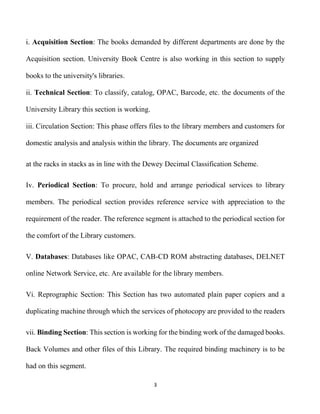 3
i. Acquisition Section: The books demanded by different departments are done by the
Acquisition section. University Book Centre is also working in this section to supply
books to the university's libraries.
ii. Technical Section: To classify, catalog, OPAC, Barcode, etc. the documents of the
University Library this section is working.
iii. Circulation Section: This phase offers files to the library members and customers for
domestic analysis and analysis within the library. The documents are organized
at the racks in stacks as in line with the Dewey Decimal Classification Scheme.
Iv. Periodical Section: To procure, hold and arrange periodical services to library
members. The periodical section provides reference service with appreciation to the
requirement of the reader. The reference segment is attached to the periodical section for
the comfort of the Library customers.
V. Databases: Databases like OPAC, CAB-CD ROM abstracting databases, DELNET
online Network Service, etc. Are available for the library members.
Vi. Reprographic Section: This Section has two automated plain paper copiers and a
duplicating machine through which the services of photocopy are provided to the readers
vii. Binding Section: This section is working for the binding work of the damaged books.
Back Volumes and other files of this Library. The required binding machinery is to be
had on this segment.
 