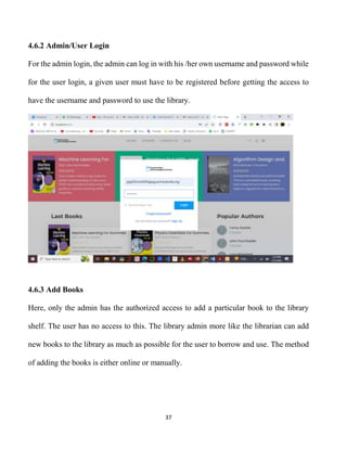 37
4.6.2 Admin/User Login
For the admin login, the admin can log in with his /her own username and password while
for the user login, a given user must have to be registered before getting the access to
have the username and password to use the library.
4.6.3 Add Books
Here, only the admin has the authorized access to add a particular book to the library
shelf. The user has no access to this. The library admin more like the librarian can add
new books to the library as much as possible for the user to borrow and use. The method
of adding the books is either online or manually.
 
