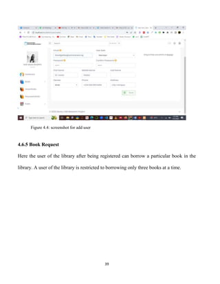 39
Figure 4.4: screenshot for add user
4.6.5 Book Request
Here the user of the library after being registered can borrow a particular book in the
library. A user of the library is restricted to borrowing only three books at a time.
 
